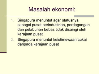 Masalah ekonomi:
1. Singapura menuntut agar statusnya
   sebagai pusat perindustrian, perdagangan
   dan pelabuhan bebas tidak disaingi oleh
   kerajaan pusat
2. Singapura menuntut keistimewaan cukai
   daripada kerajaan pusat
 