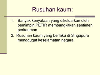 Rusuhan kaum:
1. Banyak kenyataan yang dikeluarkan oleh
   pemimpin PETIR membangkitkan sentimen
   perkauman
2. Rusuhan kaum yang berlaku di Singapura
   menggugat keselamatan negara
 