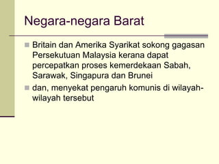 Negara-negara Barat
 Britain dan Amerika Syarikat sokong gagasan
  Persekutuan Malaysia kerana dapat
  percepatkan proses kemerdekaan Sabah,
  Sarawak, Singapura dan Brunei
 dan, menyekat pengaruh komunis di wilayah-
  wilayah tersebut
 