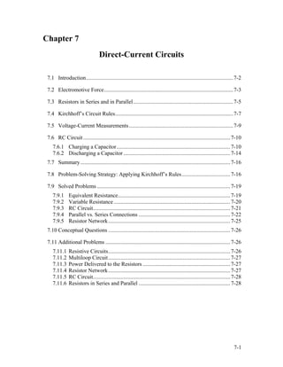 Chapter 7
Direct-Current Circuits
7.1 Introduction..........................................................................................................7-2
7.2 Electromotive Force.............................................................................................7-3
7.3 Resistors in Series and in Parallel........................................................................7-5
7.4 Kirchhoff’s Circuit Rules.....................................................................................7-7
7.5 Voltage-Current Measurements...........................................................................7-9
7.6 RC Circuit..........................................................................................................7-10
7.6.1 Charging a Capacitor..................................................................................7-10
7.6.2 Discharging a Capacitor.............................................................................7-14
7.7 Summary............................................................................................................7-16
7.8 Problem-Solving Strategy: Applying Kirchhoff’s Rules...................................7-16
7.9 Solved Problems ................................................................................................7-19
7.9.1 Equivalent Resistance.................................................................................7-19
7.9.2 Variable Resistance....................................................................................7-20
7.9.3 RC Circuit...................................................................................................7-21
7.9.4 Parallel vs. Series Connections ..................................................................7-22
7.9.5 Resistor Network........................................................................................7-25
7.10 Conceptual Questions ........................................................................................7-26
7.11 Additional Problems ..........................................................................................7-26
7.11.1 Resistive Circuits........................................................................................7-26
7.11.2 Multiloop Circuit........................................................................................7-27
7.11.3 Power Delivered to the Resistors ...............................................................7-27
7.11.4 Resistor Network........................................................................................7-27
7.11.5 RC Circuit...................................................................................................7-28
7.11.6 Resistors in Series and Parallel ..................................................................7-28
7-1
 