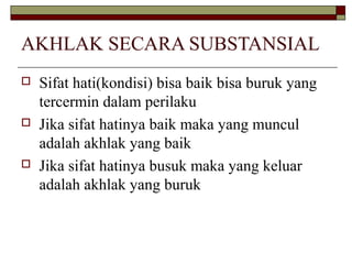 AKHLAK SECARA SUBSTANSIAL






Sifat hati(kondisi) bisa baik bisa buruk yang
tercermin dalam perilaku
Jika sifat hatinya baik maka yang muncul
adalah akhlak yang baik
Jika sifat hatinya busuk maka yang keluar
adalah akhlak yang buruk

 