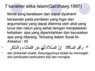 7 karakter etika Islam(Qardhawy,1997)
1.




Moral yang beralasan dan dapat dipahami
bersandar pada penilaian yang logis dan
argumentasi yang dapat diterima oleh akal yang
lurus dan naluri yang sehat dengan menjelaskan
kebaikan apa yang diperintahkan dan kerusakan
apa yang dilarang. Tertuang dalam Surat AlAnkabut : 45

ِ َ ْ ُ ْ َ ِ َ ْ َ ْ ِ َ ‫ََ ِ ِ َّۖ َ ِ ّ ّ َ َ َ ْه‬
‫ۗ وأقم الصلة إن الصلة تٰنى عن الفحشاء والمنكر‬
َ
dan dirikanlah shalat. Sesungguhnya shalat itu mencegah
dari (perbuatan-perbuatan) keji dan mungkar

 