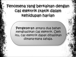 Pengeseran antara dua bahan
menghasilkan cas elektrik. Oleh
itu, cas elektrik dapat dihasilkan
dimana-mana sahaja.

 