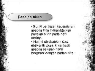 Pakaian nilon
• Bunyi bergeser kedengaran
apabila kita menanggalkan
pakaian nilon pada hari
kering.
• Hal ini disebabkan cas
elektrik statik terhasil
apabila pakaian nilon
bergeser dengan badan kita.

 