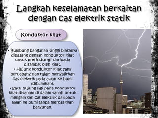 Konduktor kilat
• Bumbung bangunan tinggi biasanya
dipasang dengan konduktor kilat
untuk melindungi daripada
disambat oleh kilat.
• Hujung konduktor kilat yang
bercabang dan tajam mengalirkan
cas elektrik pada awan ke bumi
(dibumikan).
• Satu hujung lagi pada konduktor
kilat ditanam di dalam tanah untuk
mengalirkan cas elektrik daripada
awan ke bumi tanpa merosakkan
bangunan.

 