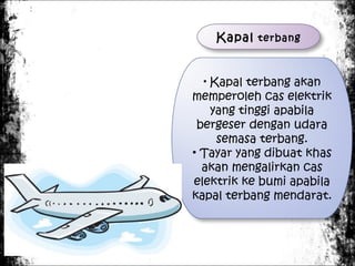Kapal terbang
Kapal terbang akan
memperoleh cas elektrik
yang tinggi apabila
bergeser dengan udara
semasa terbang.
• Tayar yang dibuat khas
akan mengalirkan cas
elektrik ke bumi apabila
kapal terbang mendarat.
•

 