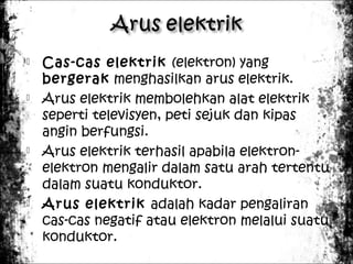 







Cas-cas elektrik (elektron) yang
bergerak menghasilkan arus elektrik.
Arus elektrik membolehkan alat elektrik
seperti televisyen, peti sejuk dan kipas
angin berfungsi.
Arus elektrik terhasil apabila elektronelektron mengalir dalam satu arah tertentu
dalam suatu konduktor.
Arus elektrik adalah kadar pengaliran
cas-cas negatif atau elektron melalui suatu
konduktor.

 
