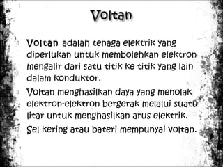





Voltan adalah tenaga elektrik yang
diperlukan untuk membolehkan elektron
mengalir dari satu titik ke titik yang lain
dalam konduktor.
Voltan menghasilkan daya yang menolak
elektron-elektron bergerak melalui suatu
litar untuk menghasilkan arus elektrik.
Sel kering atau bateri mempunyai voltan.

 