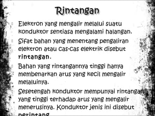 







Elektron yang mengalir melalui suatu
konduktor sentiasa mengalami halangan.
Sifat bahan yang menentang pengaliran
elektron atau cas-cas elektrik disebut
rintangan.
Bahan yang rintangannya tinggi hanya
membenarkan arus yang kecil mengalir
melaluinya.
Sesetengah konduktor mempunyai rintangan
yang tinggi terhadap arus yang mengalir
menerusinya. Konduktor jenis ini disebut

 