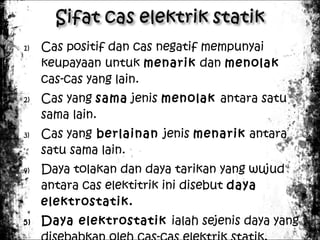 1)

2)

3)

4)

5)

Cas positif dan cas negatif mempunyai
keupayaan untuk menarik dan menolak
cas-cas yang lain.
Cas yang sama jenis menolak antara satu
sama lain.
Cas yang berlainan jenis menarik antara
satu sama lain.
Daya tolakan dan daya tarikan yang wujud
antara cas elektitrik ini disebut daya
elektrostatik.
Daya elektrostatik ialah sejenis daya yang

 