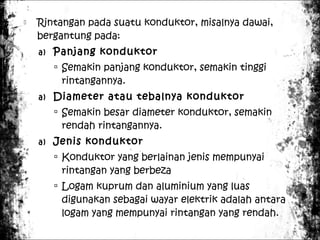 

Rintangan pada suatu konduktor, misalnya dawai,
bergantung pada:
a)

Panjang konduktor
 Semakin panjang konduktor, semakin tinggi

rintangannya.

a)

Diameter atau tebalnya konduktor
 Semakin besar diameter konduktor, semakin

rendah rintangannya.

a)

Jenis konduktor
 Konduktor yang berlainan jenis mempunyai

rintangan yang berbeza

 Logam kuprum dan aluminium yang luas

digunakan sebagai wayar elektrik adalah antara
logam yang mempunyai rintangan yang rendah.

 