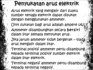 










Arus elektrik yang mengalir dari suatu
sumber tenaga elektrik dapat disukat
dengan menggunakan ammeter.
Unit sukatan bagi arus adalah ampere (A).
Ammeter disambungkan secara bersiri
dalam litar semasa menyukat arus.
Jika jarum ammeter tidak bergerak – tiada
arus mengalir dalam litar.
Terminal positif ammeter perlu disambung
kepada terminal positif sumber elektrik
dalam litar elektrik.
Terminal negatif ammeter perlu disambung
kepada terminal negatif.

 