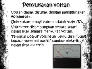 






Voltan dapat disukat dengan menggunakan
voltmeter.
Unit sukatan bagi voltan adalah volt (V).
Voltmeter disambungkan secara selari
dalam litar semasa menyukat voltan.
Terminal positif voltmeter perlu disambung
kepada terminal positif sumber elektrik
dalam litar elektrik.

 