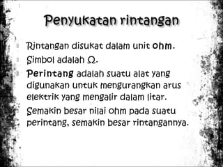 

Rintangan disukat dalam unit ohm.



Simbol adalah Ω.





Perintang adalah suatu alat yang
digunakan untuk mengurangkan arus
elektrik yang mengalir dalam litar.
Semakin besar nilai ohm pada suatu
perintang, semakin besar rintangannya.

 