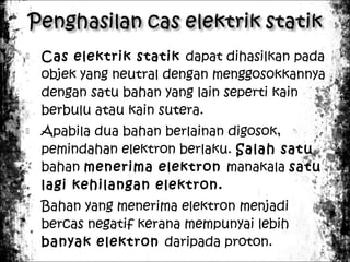 





Cas elektrik statik dapat dihasilkan pada
objek yang neutral dengan menggosokkannya
dengan satu bahan yang lain seperti kain
berbulu atau kain sutera.
Apabila dua bahan berlainan digosok,
pemindahan elektron berlaku. Salah satu
bahan menerima elektron manakala satu
lagi kehilangan elektron.
Bahan yang menerima elektron menjadi
bercas negatif kerana mempunyai lebih
banyak elektron daripada proton.

 