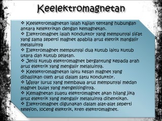  Keelektromagnetan ialah kajian tentang hubungan
antara kelektrikan dengan kemagnetan.
 Elektromagnet ialah konduktor yang mempunyai sifat
yang sama seperti magnet apabila arus eletrik mangalir
melaluinya
 Elektromagnet mempunyai dua kutub iaitu kutub
utara dan kutub selatan.
 Jenis kutub elektromagnet bergantung kepada arah
arus elektrik yang mengalir melaluinya.
 Keelektromagnetan iaitu kesan magnet yang
dihasilkan oleh arus dalam satu konduktor.
 Wayar lurus yang membawa arus mempunyai medan
magnet bulat yang mengelilinginya.
 Kemagnetan suatu elektromagnet akan hilang jika
arus elektrik yang mengalir melaluinya dihentikan.
 Elektromagnet digunakan dalam alat-alat seperti
telefon, loceng elektrik, kren elektromagnet.

 
