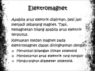 



Apabila arus elektrik dialirkan, besi jati
menjadi sebatang magnet. Tapi,
kemagnetan hilang apabila arus elektrik
terputus.
Kekuatan medan magnet pada
elektromagnet dapat ditingkatkan dengan:
a)

Menambah bilangan lilitan solenoid

b)

Membesarkan arus elektrik yang mengalir

c)

Mengurangkan diameter solenoid.

 