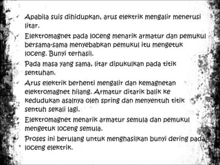 











Apabila suis dihidupkan, arus elektrik mengalir menerusi
litar.
Elektromagnet pada loceng menarik armatur dan pemukul
bersama-sama menyebabkan pemukul itu mengetuk
loceng. Bunyi terhasil.
Pada masa yang sama, litar dipukulkan pada titik
sentuhan.
Arus elektrik berhenti mengalir dan kemagnetan
elektromagnet hilang. Armatur ditarik balik ke
kedudukan asalnya oleh spring dan menyentuh titik
sentuh sekali lagi.
Elektromagnet menarik armatur semula dan pemukul
mengetuk loceng semula.
Proses ini berulang untuk menghasilkan bunyi dering pada
loceng elektrik.

 