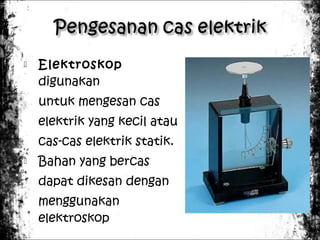 

Elektroskop
digunakan
untuk mengesan cas
elektrik yang kecil atau
cas-cas elektrik statik.



Bahan yang bercas
dapat dikesan dengan
menggunakan
elektroskop

 