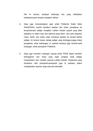 Hal ini kerana, terdapat beberapa kes yang melibatkan
ketidaksesuaian tempat menjalani latihan.
iii. Saya juga mencadangkan agar pihak Politeknik Sultan Azlan
Shah(PSAS) menitik beratkan lawatan dari pihak penyelaras ke
tempat-tempat pelajar menjalani Latihan Industri seperti yang telah
dijanjikan di dalam buku dan taklimat yang diberi. Jika perlu tetapkan
masa, tarikh, dan waktu untuk membuat lawatan ke tempat latihan
pelajar. Ini kerana bukan sahaja pelajar yang tertunggu-tunggu tetapi
penyelaras serta kakitangan di syarikat tersebut juga ternanti-nanti
kunjungan pihak pensyarah Politeknik.
iv. Saya juga memberi cadangan supaya pihak PSAS dapat memberi
kelonggaran dan masa yang agak panjang untuk pelajar
menyediakan dan meneliti Laporan Latihan Industri. Kerjasama yang
dihulurkan oleh pensyarah-pensyarah juga di perlukan dalam
menghasilkan laporan yang baik dan berkualiti.
 