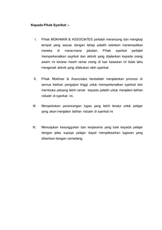 Kepada Pihak Syarikat :-
I. Pihak MOKHNAR & ASSOCIATES perlulah merancang dan mengkaji
tempat yang sesuai dengan tahap pelatih sebelum menempatkan
mereka di mana-mana jabatan. Pihak syarikat perlulah
memperkenalkan sayrikat dan aktiviti yang dijalankan kepada orang
awam ini kerana masih ramai orang di luar kawasan ini tidak tahu
mengenali aktiviti yang dilakukan oleh syarikat.
II. Pihak Mokhnar & Associates hendaklah menjalankan promosi di
semua Institusi pengajian tinggi untuk memperkenalkan syarikat dan
membuka peluang lebih ramai kepada pelatih untuk menjalani latihan
industri di syarikat ini.
III. Menyediakan perancangan tugas yang lebih teratur untuk pelajar
yang akan menjalani latihan industri di syarikat ini
IV. Menunjukan kesungguhan dan kerjasama yang baik kepada pelajar
dengan jelas supaya pelajar dapat menyelesaikan tugasan yang
diberikan dengan cemerlang.
 
