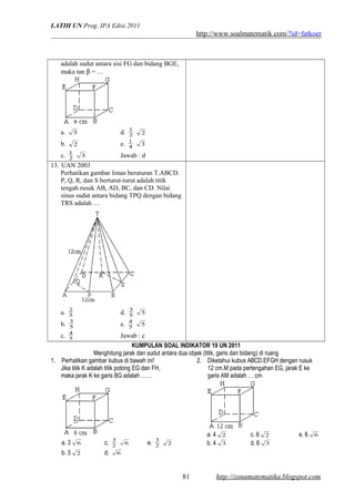 LATIH UN Prog. IPA Edisi 2011
http://www.soalmatematik.com/?id=fatkoer
adalah sudut antara sisi FG dan bidang BGE,
maka tan β = …
a. 3 d. 2
1
2
b. 2 e. 4
1
3
c. 2
1
3 Jawab : d
13. UAN 2003
Perhatikan gambar limas beraturan T.ABCD.
P, Q, R, dan S berturut-turut adalah titik
tengah rusuk AB, AD, BC, dan CD. Nilai
sinus sudut antara bidang TPQ dengan bidang
TRS adalah …
a. 5
2
d. 5
3
5
b. 5
3
e. 5
4
5
c. 5
4
Jawab : c
KUMPULAN SOAL INDIKATOR 19 UN 2011
Menghitung jarak dan sudut antara dua objek (titik, garis dan bidang) di ruang
1. Perhatikan gambar kubus di bawah ini!
Jika titik K adalah titik potong EG dan FH,
maka jarak K ke garis BG adalah ……
a. 3 6 c. 2
3
6 e. 2
3
2
b. 3 2 d. 6
2. Diketahui kubus ABCD.EFGH dengan rusuk
12 cm.M pada pertengahan EG, jarak E ke
garis AM adalah … cm
a. 4 2 c. 6 2 e. 6 6
b. 4 3 d. 6 3
http://zonamatematika.blogspot.com81
 