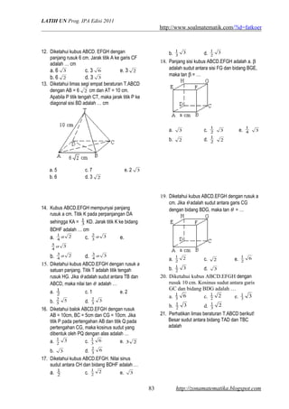 LATIH UN Prog. IPA Edisi 2011
http://www.soalmatematik.com/?id=fatkoer
12. Diketahui kubus ABCD. EFGH dengan
panjang rusuk 6 cm. Jarak titik A ke garis CF
adalah … cm
a. 6 3 c. 3 6 e. 3 2
b. 6 2 d. 3 3
13. Diketahui limas segi empat beraturan T.ABCD
dengan AB = 6 2 cm dan AT = 10 cm.
Apabila P titik tengah CT, maka jarak titik P ke
diagonal sisi BD adalah … cm
a. 5 c. 7 e. 2 3
b. 6 d. 3 2
14. Kubus ABCD.EFGH mempunyai panjang
rusuk a cm. Titik K pada perpanjangan DA
sehingga KA = 3
1
KD. Jarak titik K ke bidang
BDHF adalah … cm
a. 2
4
1 a c. 3
3
2 a e.
3
4
5 a
b. 2
4
3 a d. 3
4
3 a
15. Diketahui kubus ABCD.EFGH dengan rusuk a
satuan panjang. Titik T adalah titik tengah
rusuk HG. Jika θ adalah sudut antara TB dan
ABCD, maka nilai tan θ adalah …
a. 2
1
c. 1 e. 2
b. 5
5
2
d. 3
3
2
16. Diketahui balok ABCD.EFGH dengan rusuk
AB = 10cm, BC = 5cm dan CG = 10cm. Jika
titik P pada pertengahan AB dan titik Q pada
pertengahan CG, maka kosinus sudut yang
dibentuk oleh PQ dengan alas adalah …
a. 3
2
1
c. 6
3
1
e. 23
b. 3 d. 6
3
2
17. Diketahui kubus ABCD.EFGH. Nilai sinus
sudut antara CH dan bidang BDHF adalah …
a. 2
1
c. 2
2
1
e. 3
b. 3
3
1
d. 3
2
1
18. Panjang sisi kubus ABCD.EFGH adalah a. β
adalah sudut antara sisi FG dan bidang BGE,
maka tan β = …
a. 3 c. 2
1
3 e. 4
1
3
b. 2 d. 2
1
2
19. Diketahui kubus ABCD.EFGH dengan rusuk a
cm. Jika θ adalah sudut antara garis CG
dengan bidang BDG, maka tan θ = …
a. 2
2
1
c. 2 e. 6
2
1
b. 3
2
1
d. 3
20. Diketahui kubus ABCD.EFGH dengan
rusuk 10 cm. Kosinus sudut antara garis
GC dan bidang BDG adalah …
a. 63
1
c. 22
1
e. 33
1
b. 32
1
d. 23
1
21. Perhatikan limas beraturan T.ABCD berikut!
Besar sudut antara bidang TAD dan TBC
adalah
http://zonamatematika.blogspot.com83
 