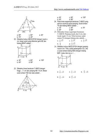 LATIH UN Prog. IPA Edisi 2011
http://www.soalmatematik.com/?id=fatkoer
a. 90º c. 60º e. 30º
b. 75º d. 45º
22. Diketahui kubus ABCD.EFGH dengan rusuk a
cm, besar sudut yang dibentuk garis BE dan
bidang BDHF adalah …
a. 30º c. 60º e. 135º
b. 45º d. 90º
23. Diketahui limas beraturan T.ABCD dengan
tinggi 3 cm dan panjang AB = 6 cm. Besar
sudut antara TAD dan alas adalah…
a. 30º c. 60º e. 120º
b. 45º d. 90º
24. Pada limas segiempat beraturan T.ABCD yang
semua rusuknya sama panjang. Sudut antara
TA dan bidang ABCD adalah …
a. 15º c. 45º e. 75º
b. 30º d. 60º
25. Diketahui limas segiempat beraturan
T.ABCD. Panjang rusuk alas 6 cm, dan
rusuk tegak 12 cm. Nilai kosinus sudut
antara TA dengan bidang alas adalah …
a. 24
1
c. 33
1
e. 32
1
b. 2
1
d. 22
1
26. Diketahui kubus ABCD.EFGH dengan panjang
rusuk 4 cm. Titik p pada pertengahan CG. Jika
α sudut antara bidang BDG dengan bidang
BDP, maka nilai cos α = …
a. 6
1
2 c. 2
1
2 e. 3
2
6
b. 6
1
6 d. 3
2
2
http://zonamatematika.blogspot.com84
 