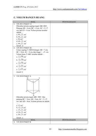 LATIH UN Prog. IPA Edisi 2011
http://www.soalmatematik.com/?id=fatkoer
C. VOLUM BANGUN RUANG
SOAL PENYELESAIAN
1. UN 2011 PAKET 12
Diketahui prisma segitiga tegak ABC.DEF.
Panjang AB = 4 cm, BC = 6 cm, AC = 2 7
cm, dan CF = 8 cm. Volum prisma tersebut
adalah …
a. 96 3 cm3
b. 96 2 cm3
c. 96 cm3
d. 48 3 cm3
e. 48 2 cm3
Jawab : d
2. UN 2011 PAKET 46
Limas segitiga T.ABCD dengan AB = 7 cm,
BC = 5cm, AC = 4 cm, dan tinggi = 5 cm.
Volum limas T.ABC tersebut adalah …
a. 303
5
cm3
b. 303
4
cm3
c. 303
2
cm3
d. 153
2
cm3
e. 153
1
cm3
Jawab: b
3. UN 2010 PAKET A
Diketahui prisma tegak ABC. DEF. Jika
panjang BC = 5cm, AB = 5cm, AC = 5 3
cm dan AD = 8cm. Volume prisma ini adalah
…
a. 12 cm3
b. 12 3 cm3
c. 15 3 cm3
d. 24 3 cm3
e. 50 3 cm3
Jawab : e
SOAL PENYELESAIAN
4. UN 2010 PAKET B
http://zonamatematika.blogspot.com
A C
E
D F
B
85
 