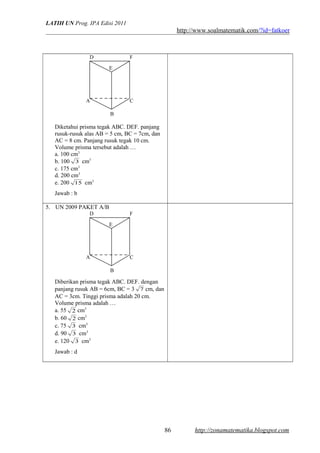 LATIH UN Prog. IPA Edisi 2011
http://www.soalmatematik.com/?id=fatkoer
Diketahui prisma tegak ABC. DEF. panjang
rusuk-rusuk alas AB = 5 cm, BC = 7cm, dan
AC = 8 cm. Panjang rusuk tegak 10 cm.
Volume prisma tersebut adalah …
a. 100 cm3
b. 100 3 cm3
c. 175 cm3
d. 200 cm3
e. 200 15 cm3
Jawab : b
5. UN 2009 PAKET A/B
Diberikan prisma tegak ABC. DEF. dengan
panjang rusuk AB = 6cm, BC = 3 7 cm, dan
AC = 3cm. Tinggi prisma adalah 20 cm.
Volume prisma adalah …
a. 55 2 cm3
b. 60 2 cm3
c. 75 3 cm3
d. 90 3 cm3
e. 120 3 cm3
Jawab : d
http://zonamatematika.blogspot.com
A C
E
D F
B
A C
E
D F
B
86
 