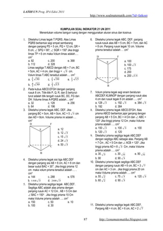 LATIH UN Prog. IPA Edisi 2011
http://www.soalmatematik.com/?id=fatkoer
KUMPULAN SOAL INDIKATOR 21 UN 2011
Menentukan volume bangun ruang dengan menggunakan aturan sinus dan kosinus
1. Diketahui Limas tegak T.PQRS. Alas Limas
PQRS berbentuk segi empat sembarang
dengan panjang PS = 5 cm, PQ = 12 cm, QR =
8 cm, ∠ SPQ = 90o
, ∠ SQR = 1500
Jika tinggi
limas TP = 6 cm maka Volum limas adalah….
cm3
a. 92 c. 200 e. 368
b. 112 d. 328
Limas segitiga T.ABCD dengan AB = 7 cm, BC
= 5cm, AC = 4 cm, dan tinggi = 5 cm.
Volum limas T.ABC tersebut adalah … cm3
a. 303
5
c. 303
2
e. 153
1
b. 303
4
d. 153
2
2. Pada kubus ABCD.EFGH dengan panjang
rusuk 8 cm. Titik-titik P, Q, R, dan S berturut-
turut adalah titik tengah rusuk BC, DC, FG dan
DH. Volume limas A-PQRS adalah… cm3
a. 32 c. 128 e. 256
b. 64 d. 196
3. Diketahui prisma tegak ABC. DEF. Jika
panjang BC = 5cm, AB = 5cm, AC = 5 3 cm
dan AD = 8cm. Volume prisma ini adalah …
cm3
4. Diketahui prisma tegak sisi tiga ABC.DEF
dengan panjang sisi AB = 6 cm, AC = 8 cm dan
besar sudut BAC = 30°. Jika tinggi prisma 12
cm maka volum prisma tersebut adalah … .
cm³
a. 144 c. 288 e. 576
b. 3144 d. 3288
5. Diketahui prisma segitiga tegak ABC.DEF.
Segitiga ABC adalah alas prisma dengan
panjang rusuk AC = 12 Cm , AB = 5 Cm dan
∠ BAC = 150o
. Jika tinggi prisma 10 Cm
maka Volume prisma adalah …. cm3
a. 150 c. 50 e. 10
b. 100 d. 30
6. Diketahui prisma tegak ABC. DEF. panjang
rusuk-rusuk alas AB = 5 cm, BC = 7cm, dan AC
= 8 cm. Panjang rusuk tegak 10 cm. Volume
prisma tersebut adalah … cm3
7. Volum prisma tegak segi enam beraturan
ABCDEF.KLMNOP dengan panjang rusuk alas
4 cm dan rusuk tegak 8 cm adalah …. cm3
a. 128 3 c. 192 3 e. 384 3
b. 192 d. 384
8. Diketahui prisma tegak ABCD.EFGH. Alas
prisma ABCD berbentuk jajar genjang dengan
panjang AB = 5 Cm, BC = 4 Cm dan ∠ ABC =
120o.
Jika tinggi prisma 12 Cm ,maka Volume
prisma adalah …. cm3
a. 150 3 c. 100 3 e. 100
b. 120 3 d. 120
9. Diketahui prisma segitiga tegak ABC.DEF
dengan segitiga ABC sebagai alas. Panjang AB
= 7 Cm , AC = 5 Cm dan ∠ ACB = 120o
. Jika
tinggi prisma AD = 8 3 Cm ,maka Volume
prisma adalah …. cm3
a. 30 3 c. 30 6 e. 90 6
b. 90 d. 90 3
10. Diketahui prisma tegak segitiga ABC.DEF
dengan panjang rusuk AB = 6 cm, BC = 3 7
cm dan AC = 3 cm . Jika tinggi prisma 20 cm
maka Volume prisma adalah …. cm3
a. 55 2 c. 75 3 e. 120 3
b. 60 2 d. 90 3
11. Diketahui prisma segitiga tegak ABC.DEF.
Panjang AB = 4 cm, BC = 6 cm, AC = 2 7
http://zonamatematika.blogspot.com
A C
E
D F
B
A C
E
D F
B
87
a. 12
b. 12 3
c. 15 3
d. 24 3
e. 50 3
a. 100
b. 100 3
c. 175
d. 200
e. 200 15
 