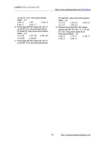 LATIH UN Prog. IPA Edisi 2011
http://www.soalmatematik.com/?id=fatkoer
cm, dan CF = 8 cm. Volum prisma tersebut
adalah … cm3
a. 96 3 c. 96 e. 48 2
b. 96 2 d. 48 3
12. Prisma tegak ABC.DEF dengan AB = AC = 8
cm dan AD 6 cm. Jika sudut antara DB dan
DC adalah 600
, maka volume prisma tersebut
adalah .... cm3
a. 5 39 c. 30 39 e. 240 39
b. 30 29 d. 40 29
13. Prisma tegak ABC.DEF dengan AB = AC = 6
cm dan AD = 8 cm. Jika sudut antara DB dan
DC adalah 60°, maka volume prisma tersebut
adalah ... cm3
a. 5 11 c. 40 11 e. 80 11
b. 8 11 d. 50 11
14. Diberikan prisma tegak ABC. DEF. dengan
panjang rusuk AB = 6cm, BC = 3 7 cm, dan
AC = 3cm. Tinggi prisma adalah 20 cm.
Volume prisma adalah … cm3
a. 55 2 c. 75 3 e. 120 3
b. 60 2 d. 90 3
http://zonamatematika.blogspot.com88
 