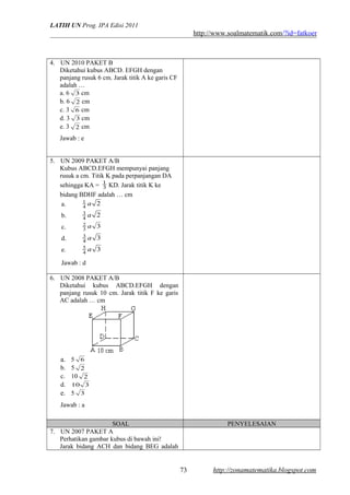 LATIH UN Prog. IPA Edisi 2011
http://www.soalmatematik.com/?id=fatkoer
4. UN 2010 PAKET B
Diketahui kubus ABCD. EFGH dengan
panjang rusuk 6 cm. Jarak titik A ke garis CF
adalah …
a. 6 3 cm
b. 6 2 cm
c. 3 6 cm
d. 3 3 cm
e. 3 2 cm
Jawab : e
5. UN 2009 PAKET A/B
Kubus ABCD.EFGH mempunyai panjang
rusuk a cm. Titik K pada perpanjangan DA
sehingga KA = 3
1
KD. Jarak titik K ke
bidang BDHF adalah … cm
a. 24
1 a
b. 24
3 a
c. 33
2 a
d. 34
3 a
e. 34
5 a
Jawab : d
6. UN 2008 PAKET A/B
Diketahui kubus ABCD.EFGH dengan
panjang rusuk 10 cm. Jarak titik F ke garis
AC adalah … cm
a. 5 6
b. 5 2
c. 10 2
d. 310
e. 5 3
Jawab : a
SOAL PENYELESAIAN
7. UN 2007 PAKET A
Perhatikan gambar kubus di bawah ini!
Jarak bidang ACH dan bidang BEG adalah
http://zonamatematika.blogspot.com73
 