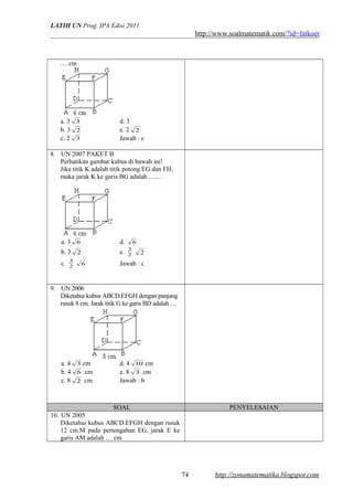 LATIH UN Prog. IPA Edisi 2011
http://www.soalmatematik.com/?id=fatkoer
… cm
a. 3 3 d. 3
b. 3 2 e. 2 2
c. 2 3 Jawab : c
8. UN 2007 PAKET B
Perhatikan gambar kubus di bawah ini!
Jika titik K adalah titik potong EG dan FH,
maka jarak K ke garis BG adalah ……
a. 3 6 d. 6
b. 3 2 e. 2
3
2
c. 2
3
6 Jawab : c
9. UN 2006
Diketahui kubus ABCD.EFGH dengan panjang
rusuk 8 cm. Jarak titik G ke garis BD adalah …
a. 4 3 cm d. 4 10 cm
b. 4 6 cm e. 8 3 cm
c. 8 2 cm Jawab : b
SOAL PENYELESAIAN
10. UN 2005
Diketahui kubus ABCD.EFGH dengan rusuk
12 cm.M pada pertengahan EG, jarak E ke
garis AM adalah … cm
http://zonamatematika.blogspot.com74
 