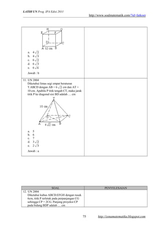 LATIH UN Prog. IPA Edisi 2011
http://www.soalmatematik.com/?id=fatkoer
a. 4 2
b. 4 3
c. 6 2
d. 6 3
e. 6 6
Jawab : b
11. UN 2004
Diketahui limas segi empat beraturan
T.ABCD dengan AB = 6 2 cm dan AT =
10 cm. Apabila P titik tengah CT, maka jarak
titik P ke diagonal sisi BD adalah … cm
a. 5
b. 6
c. 7
d. 3 2
e. 2 3
Jawab : a
SOAL PENYELESAIAN
12. UN 2004
Diketahui kubus ABCD.EFGH dengan rusuk
6cm, titik P terletak pada perpanjangan CG
sehingga CP = 2CG. Panjang proyeksi CP
pada bidang BDP adalah … cm
http://zonamatematika.blogspot.com75
 