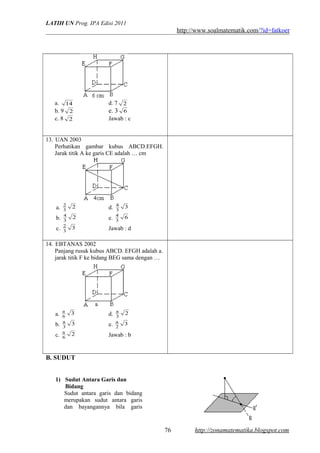 LATIH UN Prog. IPA Edisi 2011
http://www.soalmatematik.com/?id=fatkoer
a. 14 d. 7 2
b. 9 2 e. 3 6
c. 8 2 Jawab : c
13. UAN 2003
Perhatikan gambar kubus ABCD.EFGH.
Jarak titik A ke garis CE adalah … cm
a. 2
3
2
d. 3
3
4
b. 2
3
4
e. 6
3
4
c. 3
3
2
Jawab : d
14. EBTANAS 2002
Panjang rusuk kubus ABCD. EFGH adalah a.
jarak titik F ke bidang BEG sama dengan …
a. 3
6
a
d. 2
3
a
b. 3
3
a
e. 3
2
a
c. 2
6
a
Jawab : b
B. SUDUT
1) Sudut Antara Garis dan
Bidang
Sudut antara garis dan bidang
merupakan sudut antara garis
dan bayangannya bila garis
http://zonamatematika.blogspot.com76
 