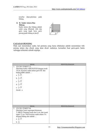 LATIH UN Prog. IPA Edisi 2011
http://www.soalmatematik.com/?id=fatkoer
tersebut diproyeksikan pada
bidang.
2) B. Sudut Antara Dua
Bidang
Sudut antara dua bidang adalah
sudut yang dibentuk oleh dua
garis yang tegak lurus garis
potong pada bidang α dan β
CATATAN PENTING
Pada saat menentukan sudut, hal pertama yang harus dilakukan adalah menentukan titik
potong antara dua obyek yang akan dicari sudutnya, kemudian buat garis-garis bantu
sehingga terbentuk sebuah segitiga.
SOAL PENYELESAIAN
1. UN 2011 PAKET 12
Diketahui kubus ABCD.EFGH dengan rusuk
10 cm. Kosinus sudut antara garis GC dan
bidang BDG adalah …
a. 63
1
b. 32
1
c. 22
1
d. 23
1
e. 33
1
Jawab : a
SOAL PENYELESAIAN
2. UN 2011 PAKET 46
Diketahui limas segiempat beraturan
T.ABCD. Panjang rusuk alas 6 cm, dan rusuk
tegak 12 cm. Nilai kosinus sudut antara TA
dengan bidang alas adalah …
a. 24
1
b. 2
1
http://zonamatematika.blogspot.com77
 