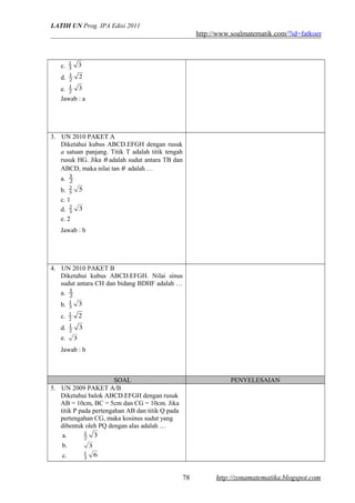 LATIH UN Prog. IPA Edisi 2011
http://www.soalmatematik.com/?id=fatkoer
c. 33
1
d. 22
1
e. 32
1
Jawab : a
3. UN 2010 PAKET A
Diketahui kubus ABCD.EFGH dengan rusuk
a satuan panjang. Titik T adalah titik tengah
rusuk HG. Jika θ adalah sudut antara TB dan
ABCD, maka nilai tan θ adalah …
a. 2
1
b. 55
2
c. 1
d. 33
2
e. 2
Jawab : b
4. UN 2010 PAKET B
Diketahui kubus ABCD.EFGH. Nilai sinus
sudut antara CH dan bidang BDHF adalah …
a. 2
1
b. 33
1
c. 22
1
d. 32
1
e. 3
Jawab : b
SOAL PENYELESAIAN
5. UN 2009 PAKET A/B
Diketahui balok ABCD.EFGH dengan rusuk
AB = 10cm, BC = 5cm dan CG = 10cm. Jika
titik P pada pertengahan AB dan titik Q pada
pertengahan CG, maka kosinus sudut yang
dibentuk oleh PQ dengan alas adalah …
a. 32
1
b. 3
c. 63
1
http://zonamatematika.blogspot.com78
 