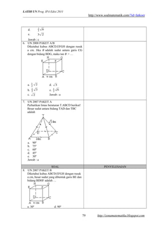 LATIH UN Prog. IPA Edisi 2011
http://www.soalmatematik.com/?id=fatkoer
d. 63
2
e. 23
Jawab : c
6. UN 2008 PAKET A/B
Diketahui kubus ABCD.EFGH dengan rusuk
a cm. Jika θ adalah sudut antara garis CG
dengan bidang BDG, maka tan θ = …
a. 2
2
1
d. 3
b. 32
1
e. 62
1
c. 2 Jawab : a
7. UN 2007 PAKET A
Perhatikan limas beraturan T.ABCD berikut!
Besar sudut antara bidang TAD dan TBC
adalah
a. 90º
b. 75º
c. 60º
d. 45º
e. 30º
Jawab : a
SOAL PENYELESAIAN
8. UN 2007 PAKET B
Diketahui kubus ABCD.EFGH dengan rusuk
a cm, besar sudut yang dibentuk garis BE dan
bidang BDHF adalah …
a. 30º d. 90º
http://zonamatematika.blogspot.com79
 