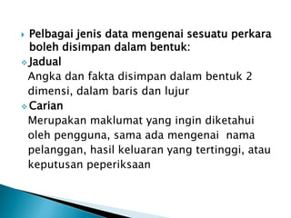  Pelbagai jenis data mengenai sesuatu perkara
boleh disimpan dalam bentuk:
 Jadual
Angka dan fakta disimpan dalam bentuk 2
dimensi, dalam baris dan lujur
 Carian
Merupakan maklumat yang ingin diketahui
oleh pengguna, sama ada mengenai nama
pelanggan, hasil keluaran yang tertinggi, atau
keputusan peperiksaan
 