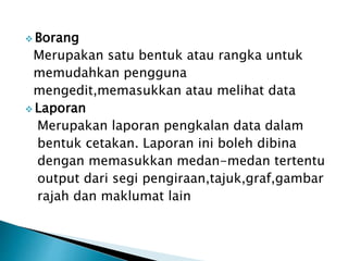  Borang
Merupakan satu bentuk atau rangka untuk
memudahkan pengguna
mengedit,memasukkan atau melihat data
 Laporan
Merupakan laporan pengkalan data dalam
bentuk cetakan. Laporan ini boleh dibina
dengan memasukkan medan-medan tertentu
output dari segi pengiraan,tajuk,graf,gambar
rajah dan maklumat lain
 