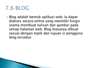  Blog adalah bentuk aplikasi web. Ia dapat
diakses secara online yang memiliki fungsi
utama membuat tulisan dan gambar pada
setiap halaman web. Blog biasanya dibuat
sesuai dengan topik dan tujuan si pengguna
blog tersebut
 