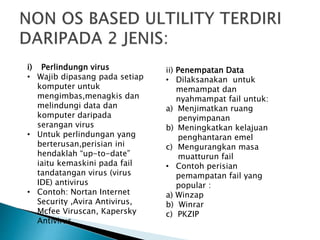 i) Perlindungn virus
• Wajib dipasang pada setiap
komputer untuk
mengimbas,menagkis dan
melindungi data dan
komputer daripada
serangan virus
• Untuk perlindungan yang
berterusan,perisian ini
hendaklah “up-to-date”
iaitu kemaskini pada fail
tandatangan virus (virus
IDE) antivirus
• Contoh: Nortan Internet
Security ,Avira Antivirus,
Mcfee Viruscan, Kapersky
Antivirus
ii) Penempatan Data
• Dilaksanakan untuk
memampat dan
nyahmampat fail untuk:
a) Menjimatkan ruang
penyimpanan
b) Meningkatkan kelajuan
penghantaran emel
c) Mengurangkan masa
muatturun fail
• Contoh perisian
pemampatan fail yang
popular :
a) Winzap
b) Winrar
c) PKZIP
 
