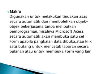  Makro
Digunakan untuk melakukan tindakan asas
secara automatik dan membolehkan objek-
objek bekerjasama tanpa melibatkan
pemprograman,misalnya Microsoft Acess
secara automatik akan membuka satu set
Form apabila pangkalan data dibuka,atau klik
satu butang untuk mencetak laporan secara
bulanan atau untuk membuka Form yang lain
 