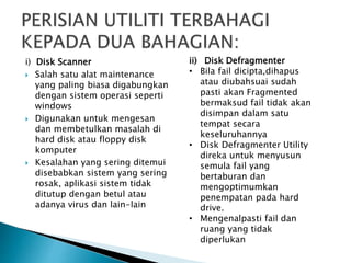 i) Disk Scanner
 Salah satu alat maintenance
yang paling biasa digabungkan
dengan sistem operasi seperti
windows
 Digunakan untuk mengesan
dan membetulkan masalah di
hard disk atau floppy disk
komputer
 Kesalahan yang sering ditemui
disebabkan sistem yang sering
rosak, aplikasi sistem tidak
ditutup dengan betul atau
adanya virus dan lain-lain
ii) Disk Defragmenter
• Bila fail dicipta,dihapus
atau diubahsuai sudah
pasti akan Fragmented
bermaksud fail tidak akan
disimpan dalam satu
tempat secara
keseluruhannya
• Disk Defragmenter Utility
direka untuk menyusun
semula fail yang
bertaburan dan
mengoptimumkan
penempatan pada hard
drive.
• Mengenalpasti fail dan
ruang yang tidak
diperlukan
 