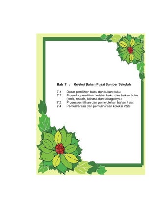 Bab 7 : Koleksi Bahan Pusat Sumber Sekolah
7.1 Dasar pemilihan buku dan bukan buku
7.2 Prosedur pemilihan koleksi buku dan bukan buku
(jenis, nisbah, bahasa dan sebagainya)
7.3 Proses pemilihan dan pemerolehan bahan / alat
7.4 Pemeliharaan dan pemuliharaan koleksi PSS