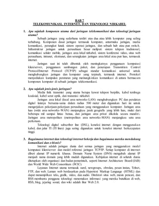 BAB 7
TELEKOMUNIKASI, INTERNET, DAN TEKNOLOGI NIRKABEL
1. Apa sajakah komponen utama dari jaringan telekomunikasi dan teknologi jaringan
utama?
Sebuah jaringan yang sederhana terdiri atas dua atau lebih komputer yang saling
terhubung. Komponen dasar jaringan termasuk komputer, antarmuka jaringan, media
komunikasi, perangkat lunak sistem operasi jaringan, dan sebuah hub atau pun switch.
Infrastruktur jaringan untuk perusahaan besar meliputi sistem telepon tradisional,
komunikasi seluler mobile, jaringan area lokal nirkabel, sistem konferensi video, situs web
perusahaan, intranet, ekstranet, dan serangkaian jaringan area lokal atau pun luas, termasuk
internet.
Jaringan saat ini telah dibentuk oleh meningkatnya penggunaan komputasi
klien/server, penggunaan sambungan paket, dan penerapan Transmition Control
Protocol/Internet Protocol (TCP/IP) sebagai standar komunikasi universal untuk
menghubungkan jaringan dan komputer yang terpisah, termasuk internet. Protokol
menyediakan kumpulan peraturan yang memungkinkan komunikasi di antara bermacam
komponen komputer di sebuah jaringan telekomunikasi.
2. Apa sajakah jenis-jenis jaringan?
Media fisik transmisi yang utama berupa kawat telepon berpilin, kabel tembaga
koaksial, kabel serat optik, dan transmisi nirkabel.
Jaringan area lokal (local area networks-LAN) menghubungkan PC dan peralatan
digital lainnya bersama-sama dalam radius 500 meter dan digunakan hari ini untuk
mengerjakan pekerjaan-pekerjaan perusahaan yang menggunakan komputer. Jaringan area
luas (wide area networks–WAN) menjangkau jarak geografis yang lebih luas, mulai dari
beberapa mil sampai lintas benua, dan jaringan area privat dikelola secara mandiri.
Jaringan area metropolitan (metropolitan area networks-MAN) menjangkau satu area
perkotaan.
Teknologi digital subscriber line (DSL), koneksi internet dengan menggunakan
kabel, dan jalur TI (TI lines) juga sering digunakan untuk koneksi internet berkecepatan
tinggi.
3. Bagaimana internet dan teknologi internet bekerja dan bagaimana mereka mendukung
komunikasi dan e-bisnis?
Internet adalah jaringan dunia dari semua jaringan yang menggunakan model
komputasi klien/server dan model referensi jaringan TCP/IP. Setiap komputer di internet
diberi alamat IP numerik khusus. Domain Name System (DNS) mengubah alamat IP
menjadi nama domain yang lebih mudah digunakan. Kebijakan internet di seluruh dunia
ditetapkan oleh organisasi dan badan pemerintah, seperti Internet Architecture Board (IAB)
dan World Wide Web Consortitum (W3C).
Layanan Internet utama termasuk surel, newgroups, obrolan, pesan instan, Telnet,
FTP, dan web. Laman web berdasarkan pada Hypertext Markup Language (HTML) dan
dapat menampilkan teks, grafik, video, dan audio. Direktori situs web, mesin pencari, dan
RSS membantu pengguna teknologi menemukan informasi yang mereka butuhkan di web,
RSS, blog, jejaring sosial, dan wiki adalah fitur Web 2.0.
 