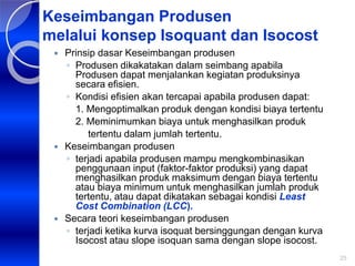 25
Keseimbangan Produsen
melalui konsep Isoquant dan Isocost
 Prinsip dasar Keseimbangan produsen
◦ Produsen dikakatakan dalam seimbang apabila
Produsen dapat menjalankan kegiatan produksinya
secara efisien.
◦ Kondisi efisien akan tercapai apabila produsen dapat:
1. Mengoptimalkan produk dengan kondisi biaya tertentu
2. Meminimumkan biaya untuk menghasilkan produk
tertentu dalam jumlah tertentu.
 Keseimbangan produsen
◦ terjadi apabila produsen mampu mengkombinasikan
penggunaan input (faktor-faktor produksi) yang dapat
menghasilkan produk maksimum dengan biaya tertentu
atau biaya minimum untuk menghasilkan jumlah produk
tertentu, atau dapat dikatakan sebagai kondisi Least
Cost Combination (LCC).
 Secara teori keseimbangan produsen
◦ terjadi ketika kurva isoquat bersinggungan dengan kurva
Isocost atau slope isoquan sama dengan slope isocost.
 
