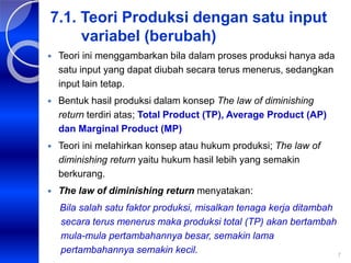 7
7.1. Teori Produksi dengan satu input
variabel (berubah)
 Teori ini menggambarkan bila dalam proses produksi hanya ada
satu input yang dapat diubah secara terus menerus, sedangkan
input lain tetap.
 Bentuk hasil produksi dalam konsep The law of diminishing
return terdiri atas; Total Product (TP), Average Product (AP)
dan Marginal Product (MP)
 Teori ini melahirkan konsep atau hukum produksi; The law of
diminishing return yaitu hukum hasil lebih yang semakin
berkurang.
 The law of diminishing return menyatakan:
Bila salah satu faktor produksi, misalkan tenaga kerja ditambah
secara terus menerus maka produksi total (TP) akan bertambah
mula-mula pertambahannya besar, semakin lama
pertambahannya semakin kecil.
 