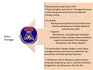 •Diperkenalkan pada tahun 1975.
• Pada peringkat awal, Rukun Tetangga bertujuan
untuk mengawal keselamatan di kediaman
masing-masing.
•Visi & Misi:
Memupuk persefahaman & bertolak ansur
kearah pembangunan bangsa Malaysia
yang bersatu padu.
• Objektif:
Memelihara, meningkat dan kukuhkan
perpaduan selaras dengan dasar perpaduan
negara berlandaskan Perlembagaan
Persekutuan dan Rukun Negara.
• Di perkenalkan sebagai langkah untuk rakyat
menjaga keselamatan kawasan kediaman dan
penekanan terhadap konsep kejiranan.
• Melakukan aktiviti kejiranan seperti amalan
kunjung mengunjung, sukan, ceramah kesihatan,
keagamaan, keusahawanan dan lain-lain
Rukun
Tetangga
 